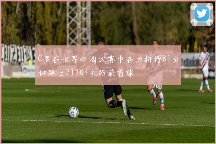 C罗在世界杯淘汰赛中奋力拼搏81分钟跑出71704米斩获首球