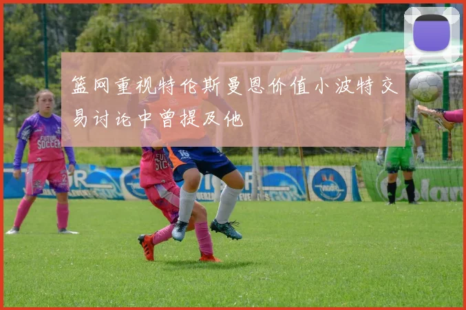 篮网重视特伦斯曼恩价值小波特交易讨论中曾提及他