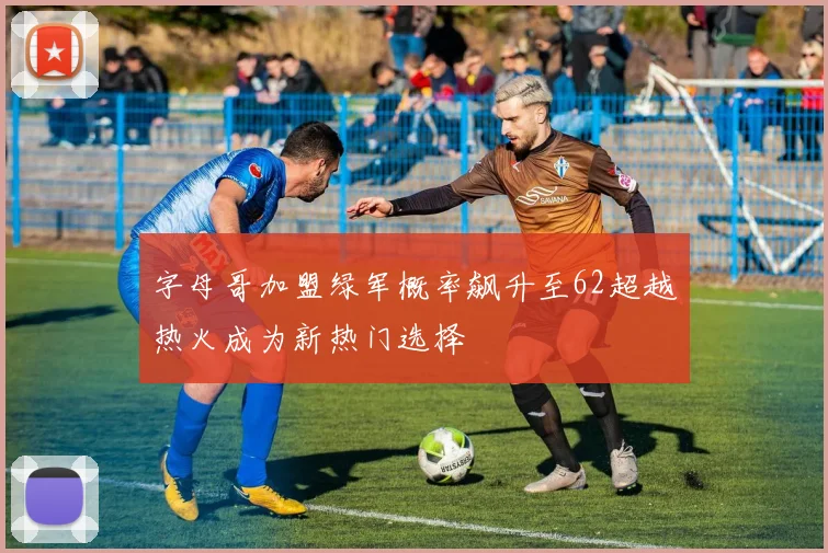 字母哥加盟绿军概率飙升至62超越热火成为新热门选择