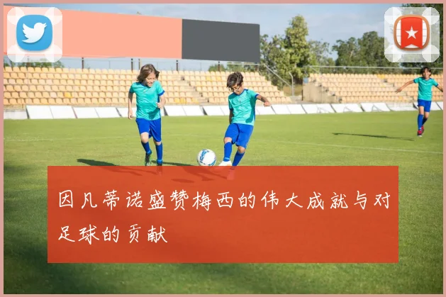 因凡蒂诺盛赞梅西的伟大成就与对足球的贡献