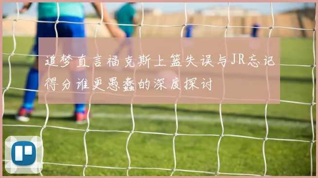 追梦直言福克斯上篮失误与JR忘记得分谁更愚蠢的深度探讨