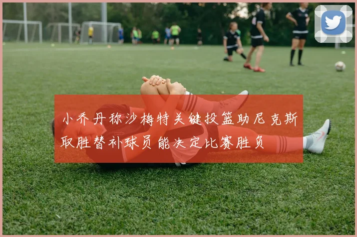 小乔丹称沙梅特关键投篮助尼克斯取胜替补球员能决定比赛胜负