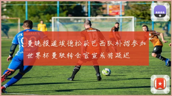 曼晚报道埃德松获巴西队补招参加世界杯曼联转会官宣或将延迟