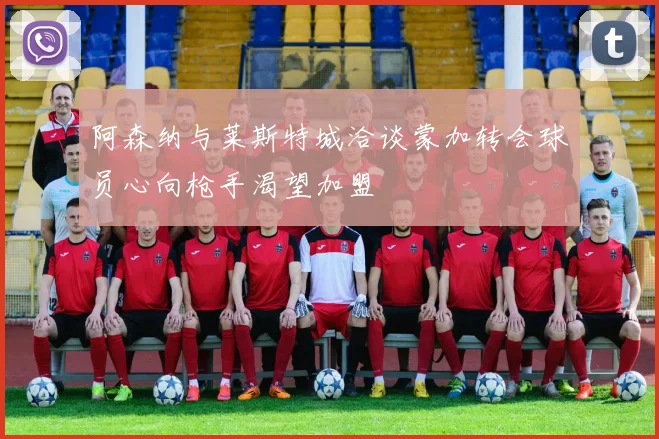 阿森纳与莱斯特城洽谈蒙加转会球员心向枪手渴望加盟