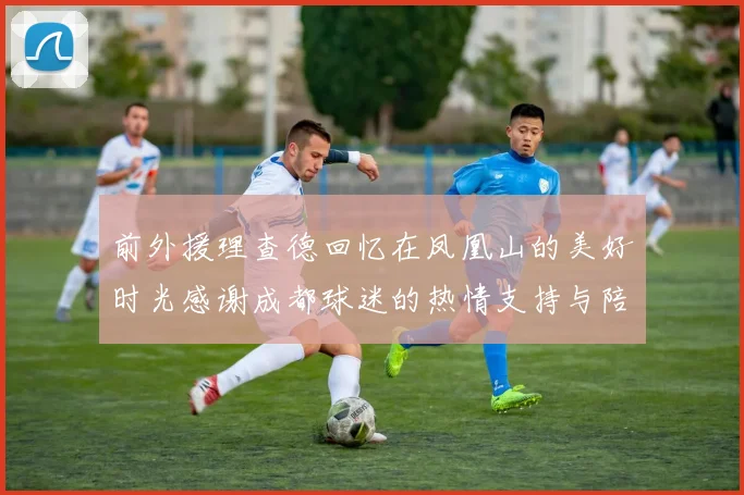 前外援理查德回忆在凤凰山的美好时光感谢成都球迷的热情支持与陪伴