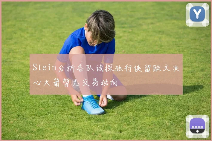 Stein分析各队试探独行侠留欧文决心火箭暂无交易动向