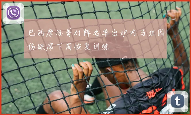 巴西摩洛哥对阵名单出炉内马尔因伤缺席下周恢复训练